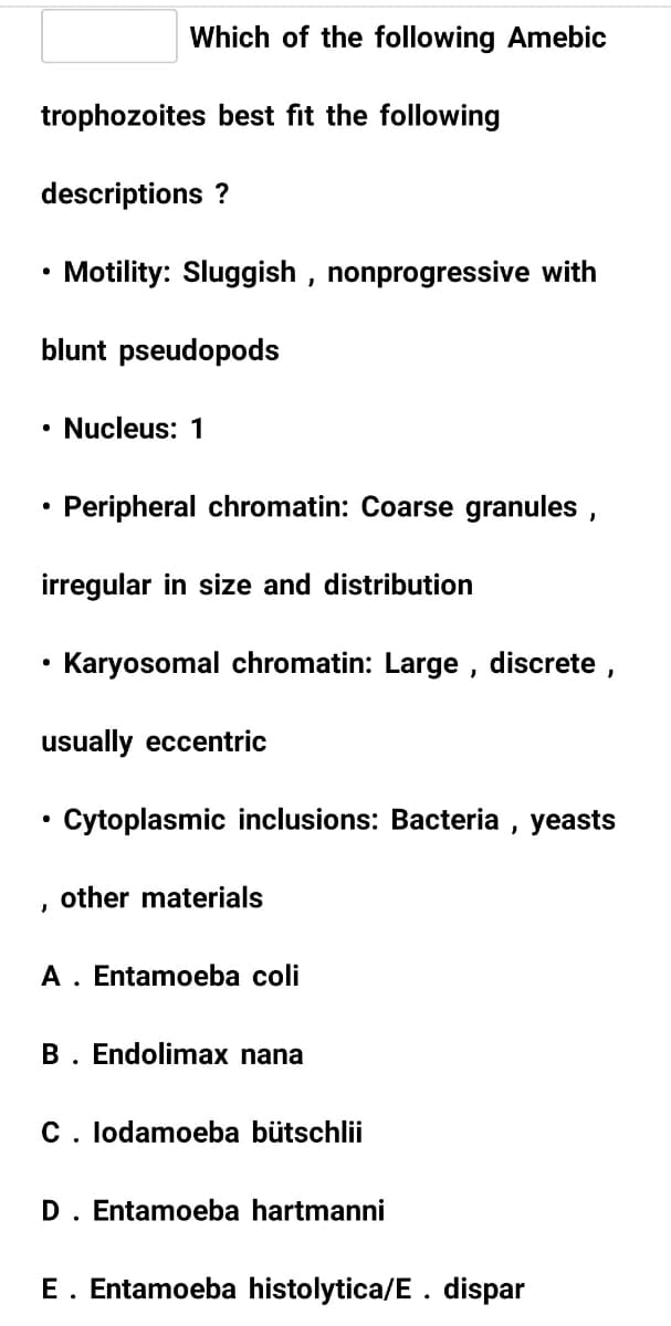 Which of the following Amebic
trophozoites best fit the following
descriptions ?
Motility: Sluggish , nonprogressive with
blunt pseudopods
• Nucleus: 1
Peripheral chromatin: Coarse granules ,
irregular in size and distribution
• Karyosomal chromatin: Large , discrete ,
usually eccentric
Cytoplasmic inclusions: Bacteria , yeasts
other materials
A. Entamoeba coli
B. Endolimax nana
C. lodamoeba bütschlii
D. Entamoeba hartmanni
E. Entamoeba histolytica/E. dispar

