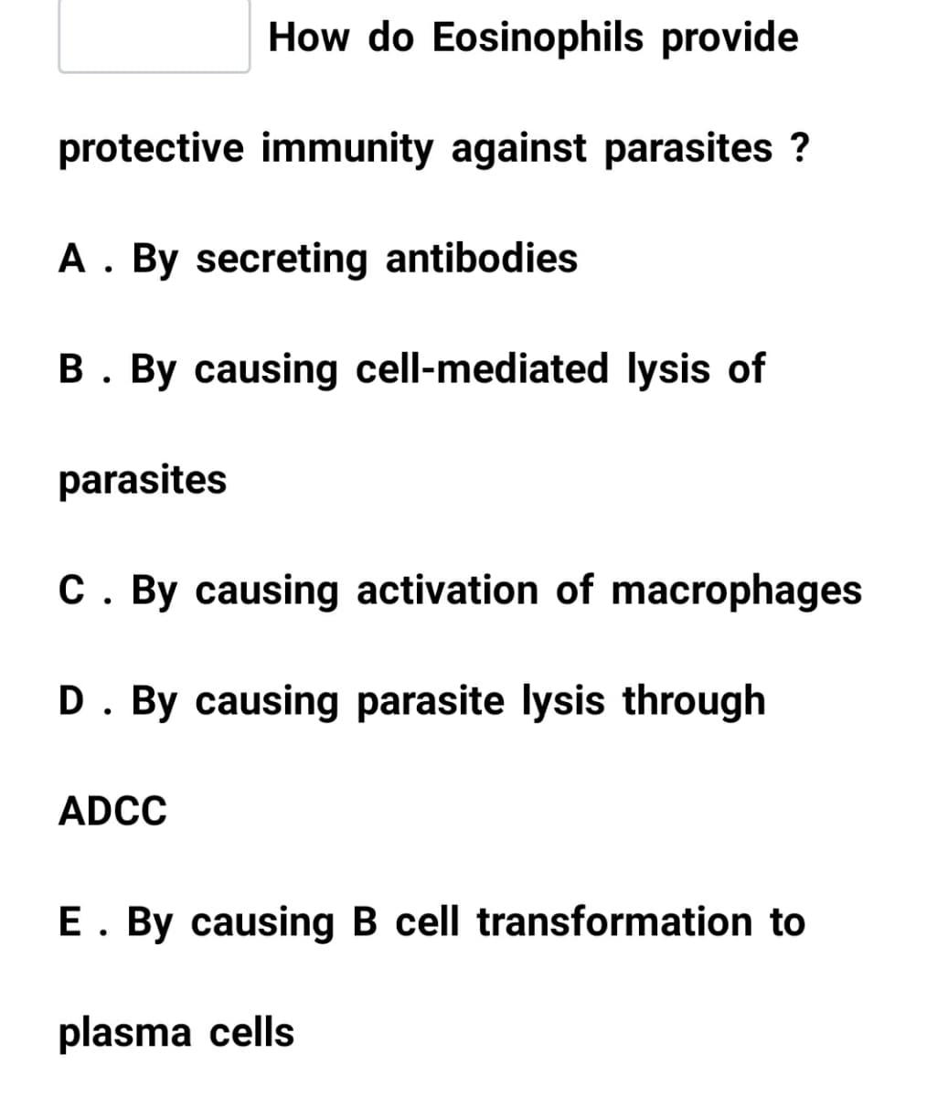 How do Eosinophils provide
protective immunity against parasites ?
A. By secreting antibodies
B. By causing cell-mediated lysis of
parasites
C. By causing activation of macrophages
D. By causing parasite lysis through
ADCC
E. By causing B cell transformation to
plasma cells
