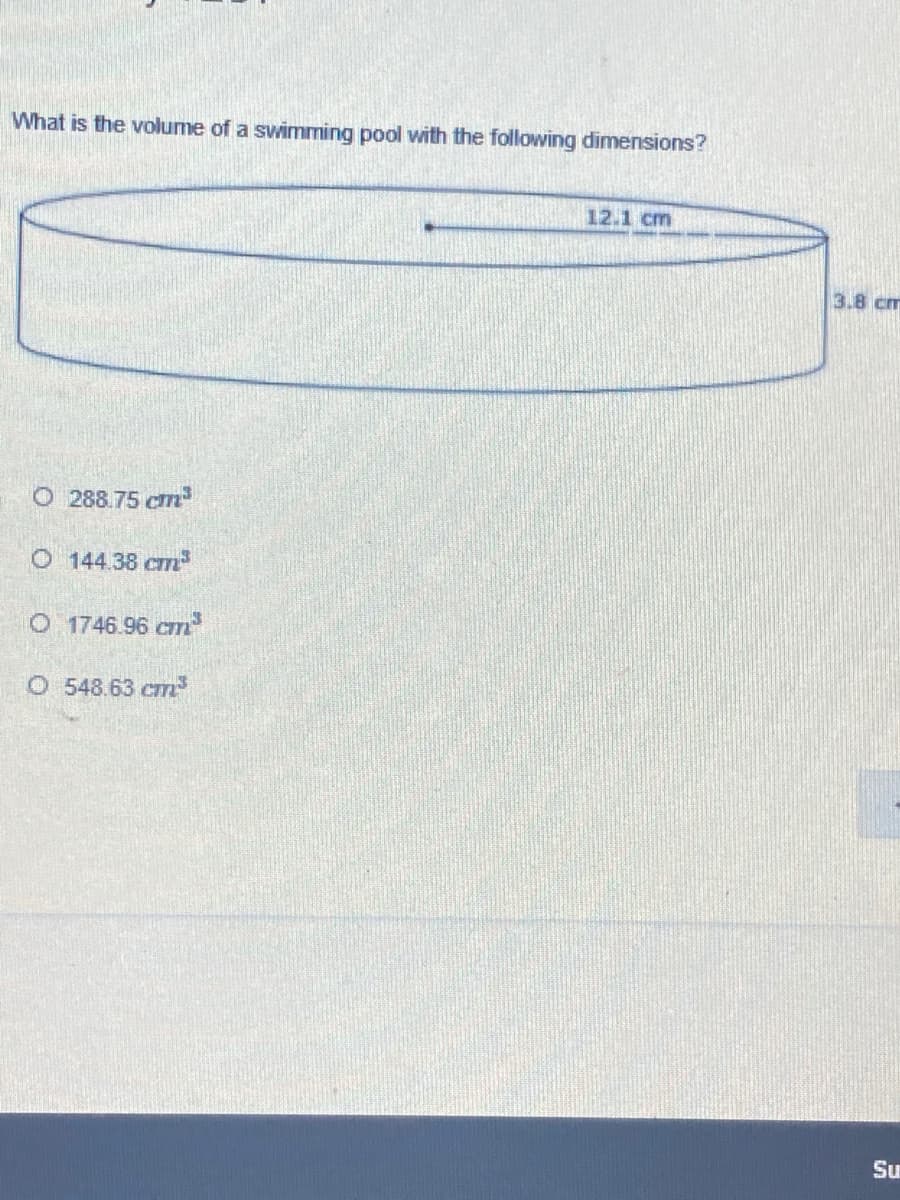 What is the volume of a swimming pool with the following dimensions?
12.1 cm
3.8 cm
O 288.75 cm
O 144.38 cm
O 1746.96 cm
O 548.63 cm
Su
