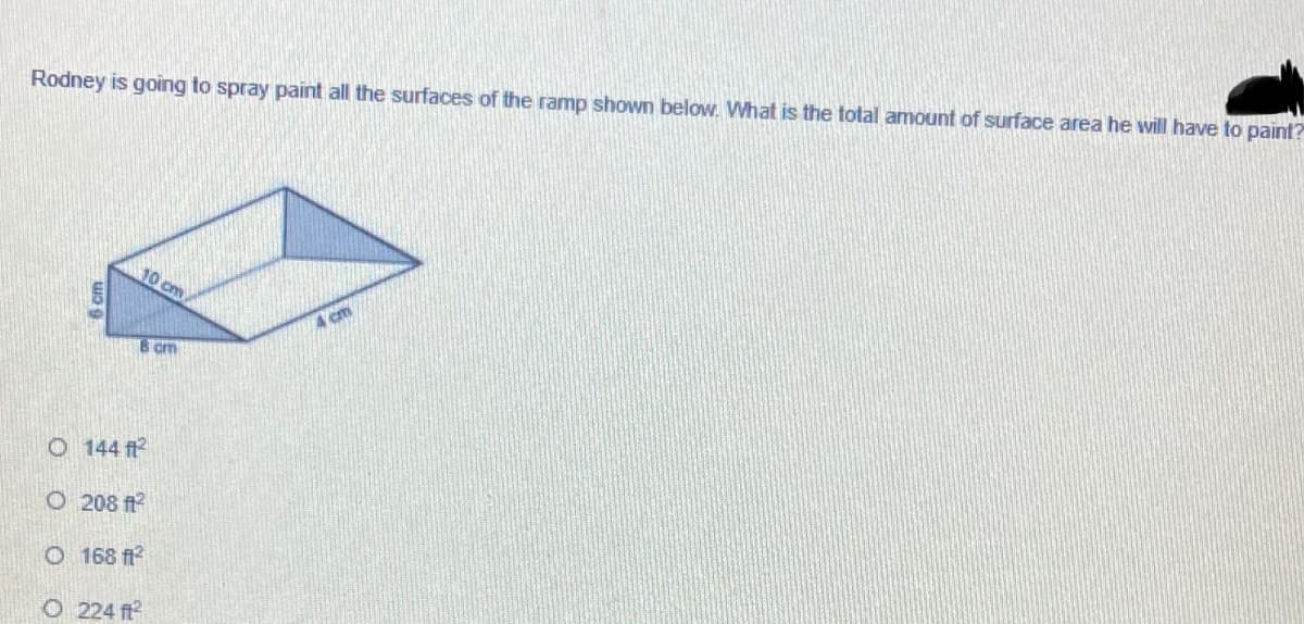 Rodney is going to spray paint all the surfaces of the ramp shown below. What is the total amount of surface area he will have to paint?
10 cm
8 cm
O 144 ft
O 208 ft
O 168 f?
O 224 ft
6 cm
