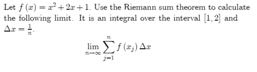 Let f (x) = x² + 2x +1. Use the Riemann sum theorem to calculate
the following limit. It is an integral over the interval [1, 2] and
Aæ = =-
1
n
lim f (x;) Aæ
j=1
