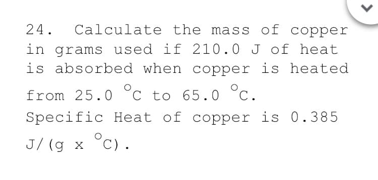 Calculate the mass of copper
in grams used if 210.0 J of heat
is absorbed when copper is heated
24.
from 25.0 °C to 65.0 °c.
Specific Heat of copper is 0.385
J/ (g x °C).
