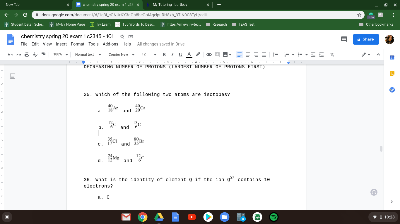 New Tab
chemistry spring 20 exam 1 c23
х
My Tutoring | bartleby
A docs.google.com/document/d/1g3i_cGNUrKX3aGh8heGolAqelpuRH8xh_3T-NOC8TYU/edit
BETA
V Student Detail Sche.
* Mylvy Home Page Ivy Learn
155 Words To Desc.
* https://myivy.ivytec.
O Research
O TEAS Test
Other bookmarks
chemistry spring 20 exam 1 c2345 - 101
File Edit View Insert Format Tools Add-ons Help
A Share
All changes saved in Drive
Normal text
в IUA
E - E - E E X
100%
Courier New
12
4
DECREASING NUMBER OF PROTONS (LARGEST NUMBER OF PROTONS FIRST)
35. Which of the following two atoms are isotopes?
40
18 Ar
40,
and 20Ca
a.
b.
and
80
and 35 Br
c.
24
d. 12 Mg
and
36. What is the identity of element Q if the ion Q* contains 10
electrons?
a. C
10:28
