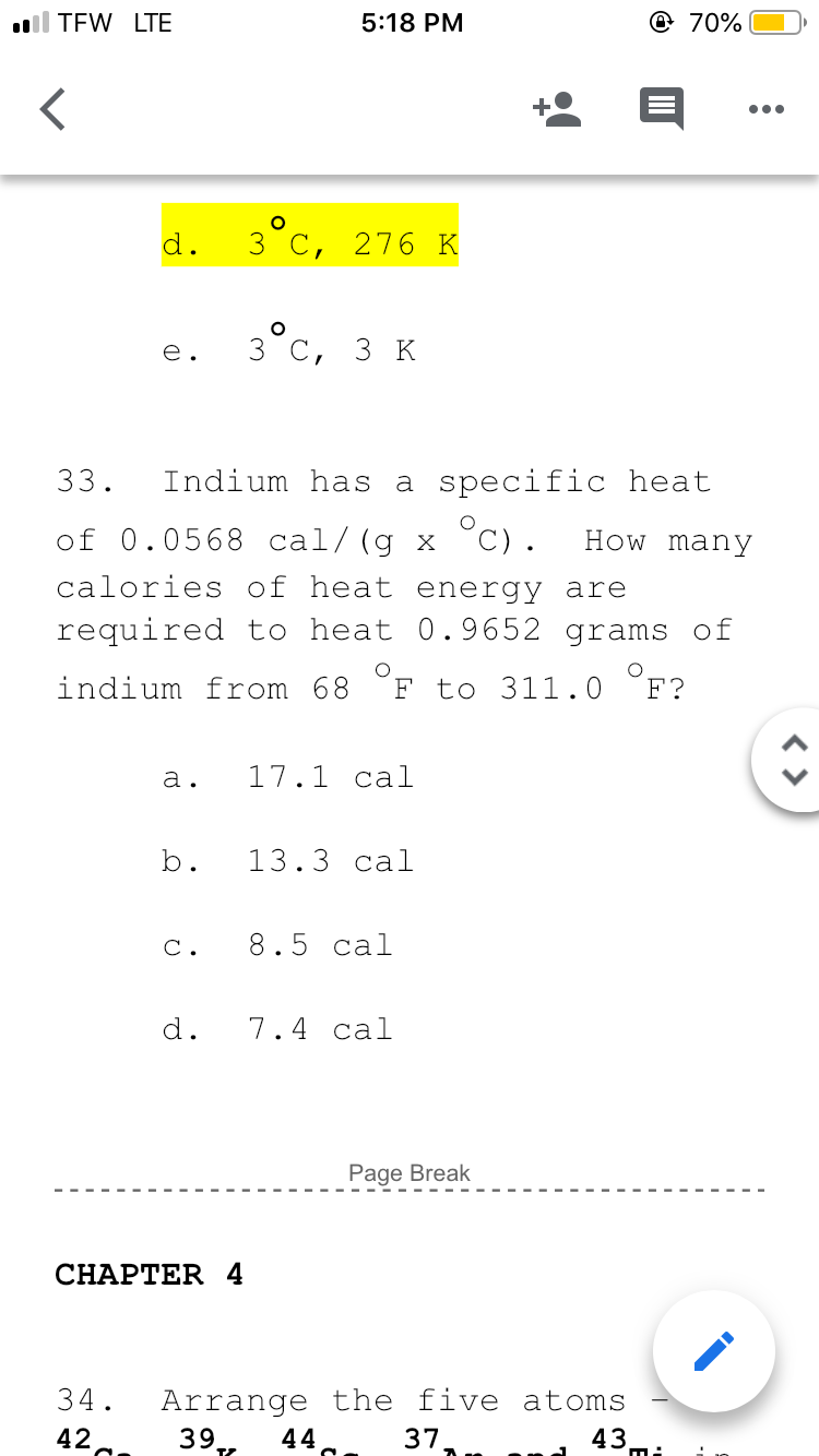 ll TEW LTE
5:18 PM
@ 70%
d.
3 C, 276 K
e.
3 C,
3к
33.
Indium has a specific heat
of 0.0568 cal/(g x °C).
calories of heat energy are
How many
required to heat 0.9652 grams of
indium from 68
F to 311.0 °F?
a.
17.1 cal
b.
13.3 cal
C.
8.5 cal
d.
7.4 cal
Page Break
CНAPTER 4
Arrange the five atoms
39
34.
42
44
37
43
