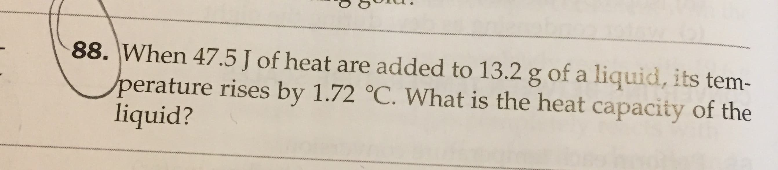 www
88. When 47.5 J of heat are added to 13.2 g of a liquid, its tem-
perature rises by 1.72 °C. What is the heat capacity of the
liquid?
