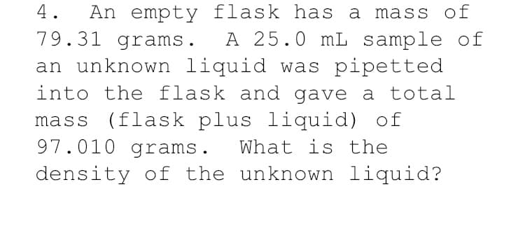 An empty flask has a mass of
A 25.0 mL sample of
an unknown liquid was pipetted
into the flask and gave a total
4.
79.31 grams.
mass (flask plus liquid) of
97.010 grams.
What is the
density of the unknown liquid?

