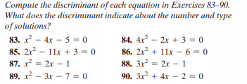 Compute the discriminant of each equation in Exercises 83-90.
What does the discriminant indicate about the number and type
of solutions?
83. x - 4x - 5 = 0
85. 2x - 11x + 3 = 0
87. x = 2x - 1
89. x? - 3x - 7 = 0
84. 4x? – 2x + 3 = 0
86. 2x? + 11x - 6 = 0
= 2x - 1
90. 3x + 4x- 2 = 0
88. 3x2
