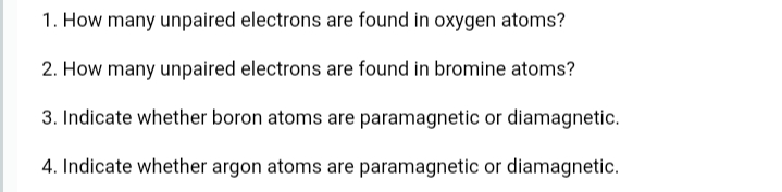 1. How many unpaired electrons are found in oxygen atoms?
2. How many unpaired electrons are found in bromine atoms?
3. Indicate whether boron atoms are paramagnetic or diamagnetic.
4. Indicate whether argon atoms are paramagnetic or diamagnetic.
