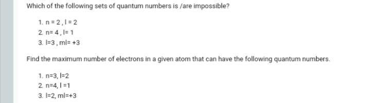 Which of the following sets of quantum numbers is /are impossible?
1. n = 2,1=2
2 n= 4,1= 1
3. I=3 , ml= +3
Find the maximum number of electrons in a given atom that can have the following quantum numbers.
1. n=3, I=2
2 n=4,1 =1
3. I=2, ml=+3
