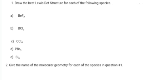 1. Draw the best Lewis Dot Structure for each of the following species.
a) BeF,
b) BCI,
c) CCl,
d) PBr,
e) Sl,
2. Give the name of the molecular geometry for each of the species in question #1.

