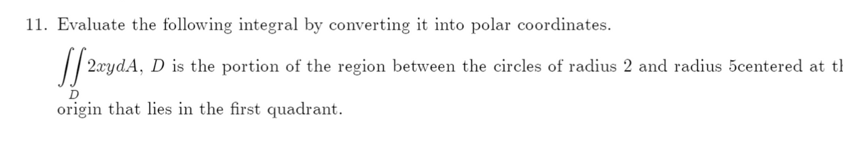 11. Evaluate the following integral by converting it into polar coordinates.
|/ 2.xydA, D is the portion of the region between the circles of radius 2 and radius 5centered at th
D
origin that lies in the first quadrant.
