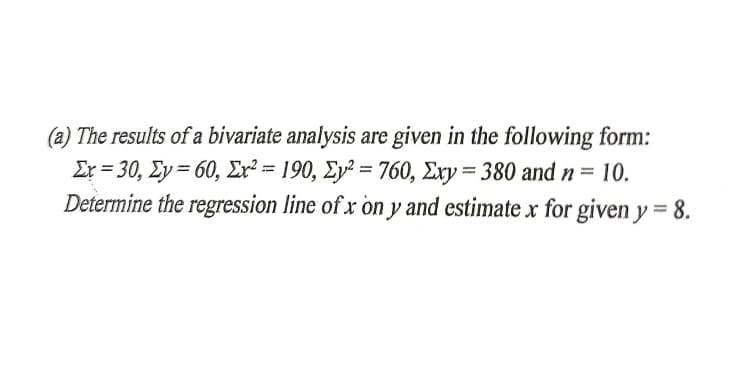 (a) The results of a bivariate analysis are given in the following form:
Er = 30, Ey = 60, Er² = 190, Ey² = 760, Ery = 380 and n= 10.
Determine the regression line of x òn y and estimate x for given y = 8.
