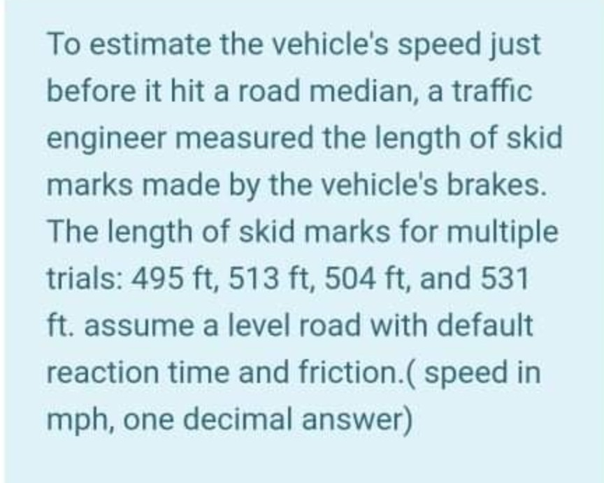 To estimate the vehicle's speed just
before it hit a road median, a traffic
engineer measured the length of skid
marks made by the vehicle's brakes.
The length of skid marks for multiple
trials: 495 ft, 513 ft, 504 ft, and 531
ft. assume a level road with default
reaction time and friction.( speed in
mph, one decimal answer)
