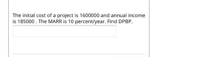 The initial cost of a project is 1600000 and annual income
is 185000. The MARR is 10 percent/year. Find DPBP.
