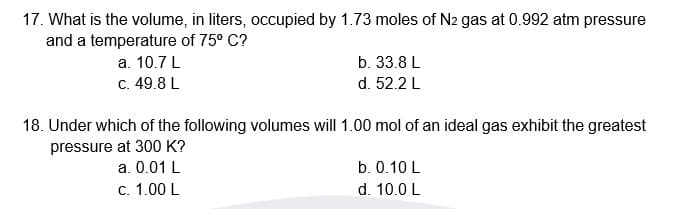 17. What is the volume, in liters, occupied by 1.73 moles of N2 gas at 0.992 atm pressure
and a temperature of 75° C?
а. 10.7 L
C. 49.8 L
b. 33.8 L
d. 52.2 L
18. Under which of the following volumes will 1.00 mol of an ideal gas exhibit the greatest
pressure at 300 K?
a. 0.01 L
b. 0.10 L
с. 1.00 L
d. 10.0 L
