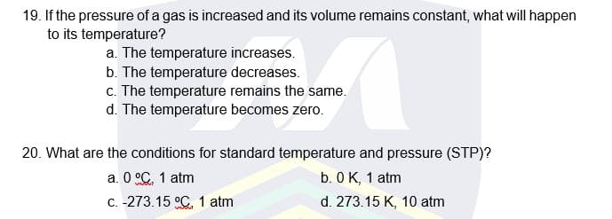19. If the pressure of a gas is increased and its volume remains constant, what will happen
to its temperature?
a. The temperature increases.
b. The temperature decreases.
c. The temperature remains the same.
d. The temperature becomes zero.
20. What are the conditions for standard temperature and pressure (STP)?
a. 0 °C, 1 atm
b. 0 K, 1 atm
C. -273.15 °C, 1 atm
d. 273.15 K, 10 atm
