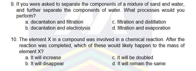 9. If you were asked to separate the components of a mixture of sand and water,
and further separate the components of water. What processes would you
perform?
c. filtration and distillation
d. filtration and evaporation
a. decantation and filtration
b. decantation and electrolysis
10. The element X in a compound was involved in a chemical reaction. After the
reaction was completed, which of these would likely happen to the mass of
element X?
a. It will increase
b. It will disappear
c. It will be doubled
d. It will remain the same
