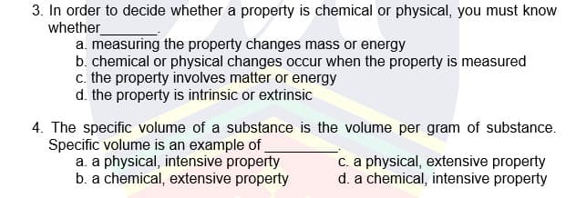 3. In order to decide whether a property is chemical or physical, you must know
whether
a. measuring the property changes mass or energy
b. chemical or physical changes occur when the property is measured
c. the property involves matter or energy
d. the property is intrinsic or extrinsic
4. The specific volume of a substance is the volume per gram of substance.
Specific volume is an example of
a. a physical, intensive property
b. a chemical, extensive property
c. a physical, extensive property
d. a chemical, intensive property
