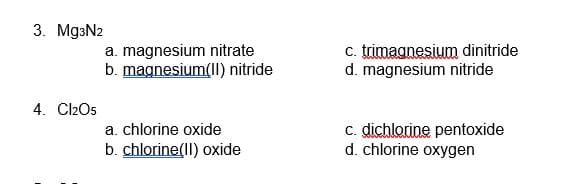 3. Mg3N2
a. magnesium nitrate
b. magnesium(II) nitride
c. trimagnesium dinitride
d. magnesium nitride
4. Cl2O5
c. dichlorine pentoxide
d. chlorine oxygen
a. chlorine oxide
b. chlorine(Il) oxide
