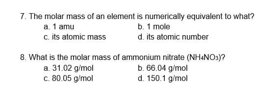 7. The molar mass of an element is numerically equivalent to what?
b. 1 mole
d. its atomic number
a. 1 amu
c. its atomic mass
8. What is the molar mass of ammonium nitrate (NH4NO3)?
a. 31.02 g/mol
c. 80.05 g/mol
b. 66.04 g/mol
d. 150.1 g/mol
