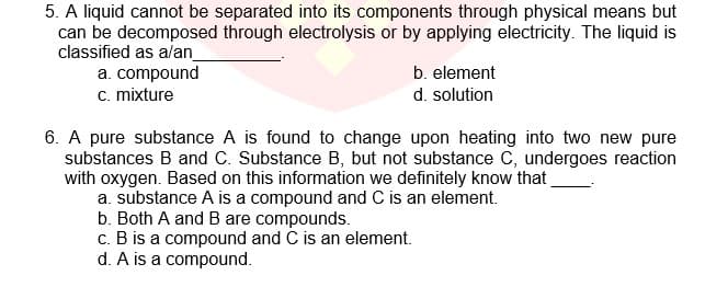 5. A liquid cannot be separated into its components through physical means but
can be decomposed through electrolysis or by applying electricity. The liquid is
classified as alan
a. compound
c. mixture
b. element
d. solution
6. A pure substance A is found to change upon heating into two new pure
substances B and C. Substance B, but not substance C, undergoes reaction
with oxygen. Based on this information we definitely know that
a. substance A is a compound and C is an element.
b. Both A and B are compounds.
c. B is a compound and C is an element.
d. A is a compound.
