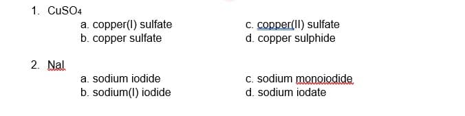 1. CuSO4
a. copper(l) sulfate
b. copper sulfate
C. copper(II) sulfate
d. copper sulphide
2. Nal
a. sodium iodide
C. sodium monoiodide
b. sodium(1) iodide
d. sodium iodate
