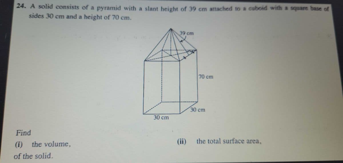 24. A solid consists of a pyramid with a slant height of 39 cm attached to a cuboid with a square base of
sides 30 cm and a height of 70 cm.
39 cm
70cm
30cm
30 cm
Find
(ii)
the total surface area,
(i)
the volume,
of the solid.
