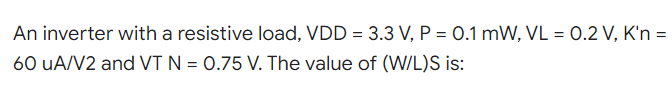 An inverter with a resistive load, VDD = 3.3 V, P = 0.1 mW, VL = 0.2 V, K'n =
60 UA/V2 and VT N = 0.75 V. The value of (W/L)S is: