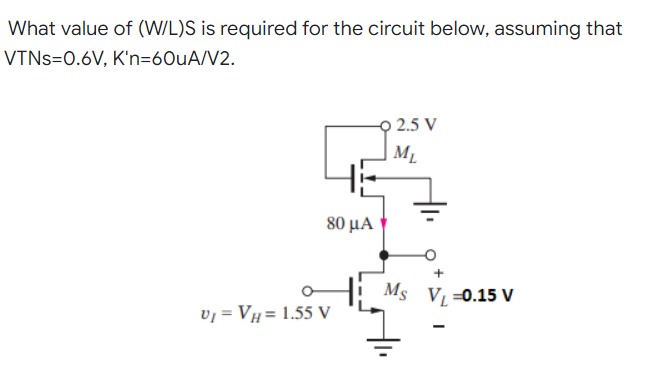 What value of (W/L)S is required for the circuit below, assuming that
VTNS=0.6V, K'n=60uA/V2.
-9 2.5 V
M₁
HE
V₁ = VH= 1.55 V
80 μα
Ms V₁=0.15 V