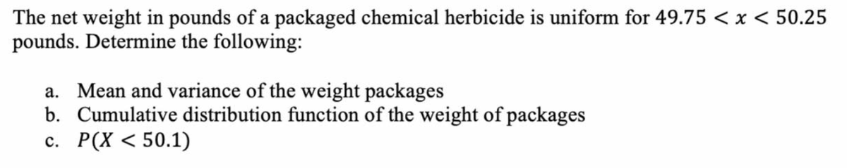 The net weight in pounds of a packaged chemical herbicide is uniform for 49.75 < x < 50.25
pounds. Determine the following:
a. Mean and variance of the weight packages
b. Cumulative distribution function of the weight of packages
c. P(X < 50.1)
