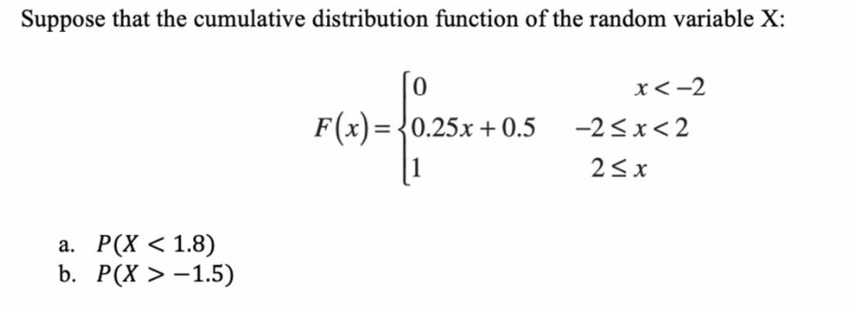Suppose that the cumulative distribution function of the random variable X:
x<-2
F(x) = {0.25x + 0.5
-2<x<2
%3D
23x
а. Р(X < 1.8)
b. Р(X > -1.5)
