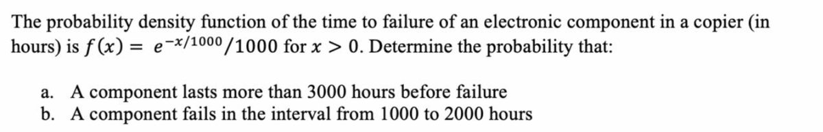 The probability density function of the time to failure of an electronic component in a copier (in
hours) is f (x) = e-x/1000/1000 for x > 0. Determine the probability that:
a. A component lasts more than 3000 hours before failure
b. A component fails in the interval from 1000 to 2000 hours
