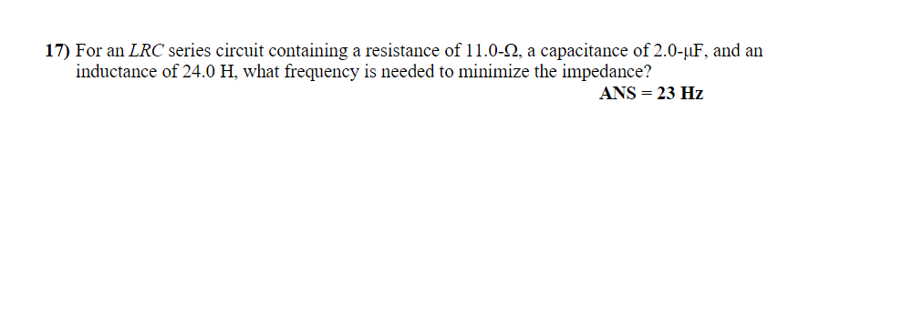 17) For an LRC series circuit containing a resistance of 11.0-2, a capacitance of 2.0-µF, and an
inductance of 24.0 H, what frequency is needed to minimize the impedance?
ANS = 23 Hz