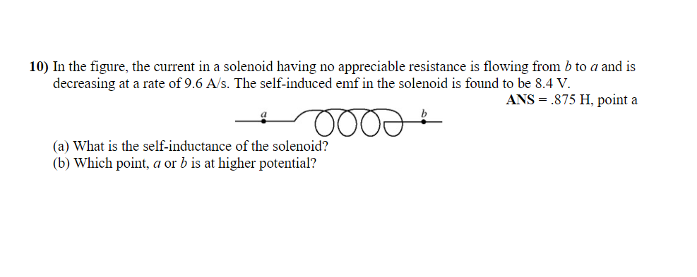 10) In the figure, the current in a solenoid having no appreciable resistance is flowing from b to a and is
decreasing at a rate of 9.6 A/s. The self-induced emf in the solenoid is found to be 8.4 V.
ANS = .875 H, point a
a
OOOD.
(a) What is the self-inductance of the solenoid?
(b) Which point, a or b is at higher potential?