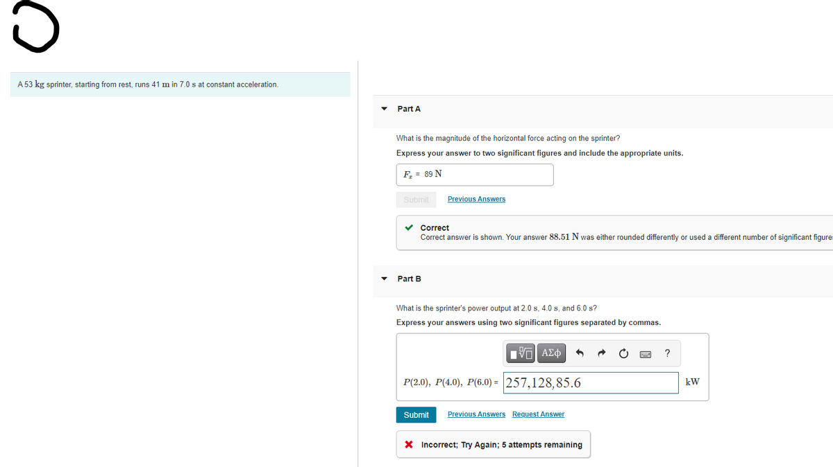 A 53 kg sprinter, starting from rest, runs 41 m in 7.0 s at constant acceleration.
Part A
What is the magnitude of the horizontal force acting on the sprinter?
Express your answer to two significant figures and include the appropriate units.
F, = 89 N
Submit
Previous Answers
Correct
Correct answer is shown. Your answer 88.51 N was either rounded differently or used a different number of significant figures
Part B
What is the sprinter's power output at 2.0 s, 4.0 s, and 6.0 s?
Express your answers using two significant figures separated by commas.
P(2.0), P(4.0), P(6.0) = 257,128,85.6
kW
Submit
Previous Answers Request Answer
X Incorrect; Try Again; 5 attempts remaining
