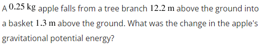 A 0.25 kg apple falls from a tree branch 12.2 m above the ground into
a basket 1.3 m above the ground. What was the change in the apple's
gravitational potential energy?
