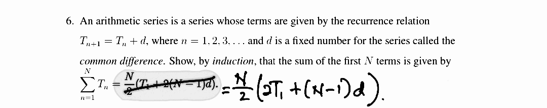 6. An arithmetic series is a series whose terms are given by the recurrence relation
T-1 = T, + d, where n = 1, 2, 3, ... and d is a fixed number for the series called the
common difference. Show, by induction, that the sum of the first N terms is given by
N
N
ΣΤ.
n=1
