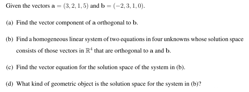 Given the vectors a = (3, 2, 1, 5) and b = (-2,3, 1, 0).
(a) Find the vector component of a orthogonal to b.
(b) Find a homogeneous linear system of two equations in four unknowns whose solution space
consists of those vectors in R' that are orthogonal to a and b.
(c) Find the vector equation for the solution space of the system in (b).
(d) What kind of geometric object is the solution space for the system in (b)?
