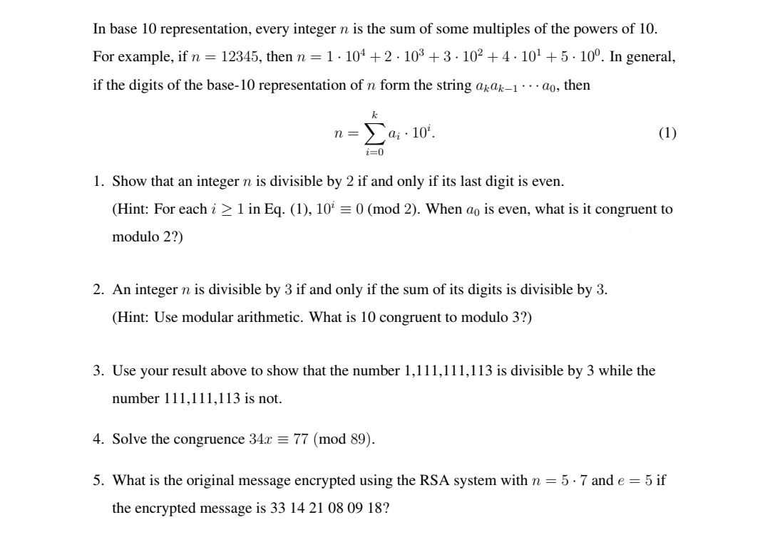 In base 10 representation, every integer n is the sum of some multiples of the powers of 10.
For example, if n = 12345, then n = 1· 104 +2 · 10³ + 3 · 10² + 4 · 10' +5· 10°. In general,
if the digits of the base-10 representation of n form the string apar-1 ·.. ao, then
>a; · 10'.
(1)
n =
i=0
1. Show that an integer n is divisible by 2 if and only if its last digit is even.
(Hint: For each i > 1 in Eq. (1), 10² = 0 (mod 2). When ao is even, what is it congruent to
modulo 2?)
2. An integer n is divisible by 3 if and only if the sum of its digits is divisible by 3.
(Hint: Use modular arithmetic. What is 10 congruent to modulo 3?)
3. Use your result above to show that the number 1,111,111,113 is divisible by 3 while the
number 111,111,113 is not.
4. Solve the congruence 34x = 77 (mod 89).
5. What is the original message encrypted using the RSA system with n = 5 · 7 and e = 5 if
the encrypted message is 33 14 21 08 09 18?
