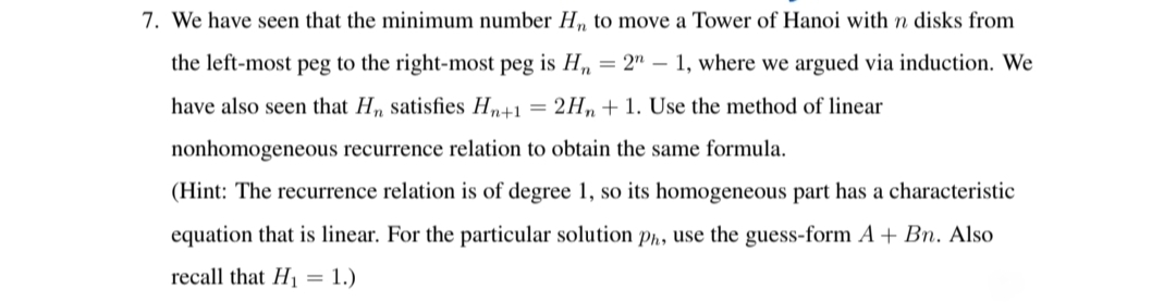 7. We have seen that the minimum number H„ to move a Tower of Hanoi with n disks from
the left-most peg to the right-most peg is H, = 2" – 1, where we argued via induction. We
have also seen that H, satisfies Hn+1 = 2H,, +1. Use the method of linear
nonhomogeneous recurrence relation to obtain the same formula.
(Hint: The recurrence relation is of degree 1, so its homogeneous part has a characteristic
equation that is linear. For the particular solution ph, use the guess-form A + Bn. Also
recall that H1 = 1.)
