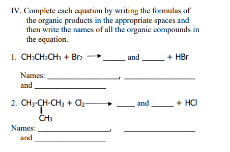 IV. Complete each equation by writing the formulas of
the organic products in the appropriate spaces and
then write the names of all the organic compounds in
the equation.
1. CH;CH2CH3 + Br2
and
+ HBr
Names:
and
2. CН3-CH-CH3 + Cla-
and
+ HCI
ČH3
Names:
and
