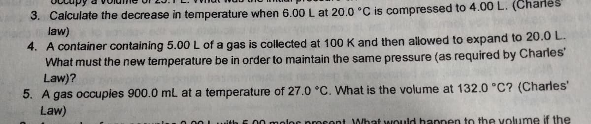 3. Calculate the decrease in temperature when 6.00 L at 20.0 °C is compressed to 4.00 L. (Chanes
law)
4. A container containing 5.00 L of a gas is collected at 100 K and then allowed to expand to 20.0 L.
What must the new temperature be in order to maintain the same pressure (as required by Charles'
Law)?
5. A gas occupies 900.0 mL at a temperature of 27.0 °C. What is the volume at 132.0 °C? (Charles'
Law)
Lwit
6.00 molor prosont What would hannen to the volume if the
