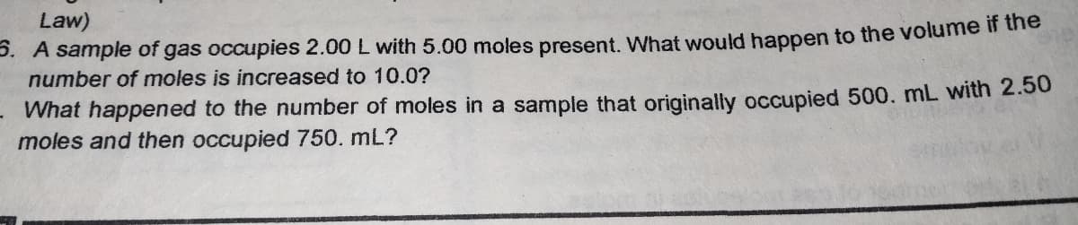 Law)
P. A sample of gas occupies 2.00 L with 5.00 moles present, What would happen to the volume if the
number of moles is increased to 10.0?
What happened to the number of moles in a sample that originally occupied 500. mL with 2.50
moles and then occupied 750. mL?
