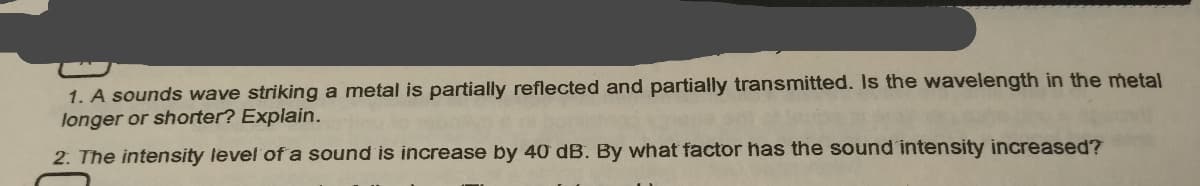 1. A sounds wave striking a metal is partially reflected and partially transmitted. Is the wavelength in the metal
longer or shorter? Explain.
2. The intensity level of a sound is increase by 40 dB. By what factor has the sound intensity increased?
