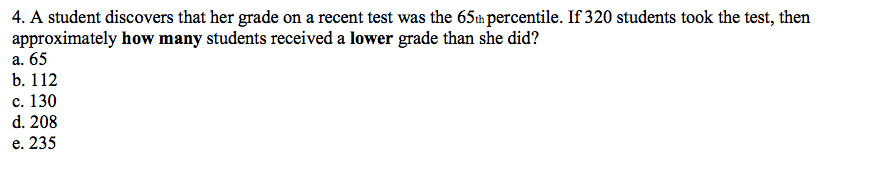 4. A student discovers that her grade on a recent test was the 65tm percentile. If 320 students took the test, then
approximately how many students received a lower grade than she did?
а. 65
b. 112
с. 130
d. 208
е. 235
