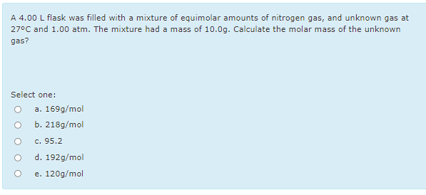 A 4.00 L flask was filled with a mixture of equimolar amounts of nitrogen gas, and unknown gas at
27°C and 1.00 atm. The mixture had a mass of 10.0g. Calculate the molar mass of the unknown
gas?
Select one:
a. 169g/mol
O b. 218g/mol
c. 95.2
d. 192g/mol
e. 120g/mol

