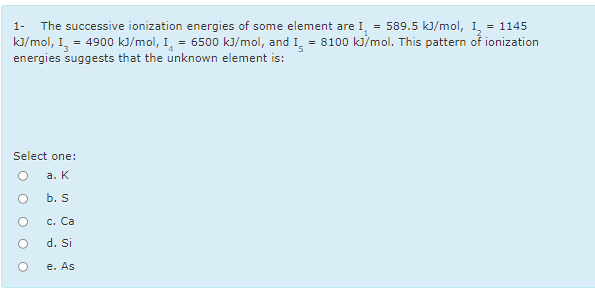The successive ionization energies of some element are I, = 589.5 kJ/mol, I, = 1145
kJ/mol, I,
energies suggests that the unknown element is:
1-
4900 kJ/mol, I, = 6500 kJ/mol, and I. = 8100 ki/mol. This pattern of ionization
Select one:
а. К
b. S
с. Са
d. Si
e. As
