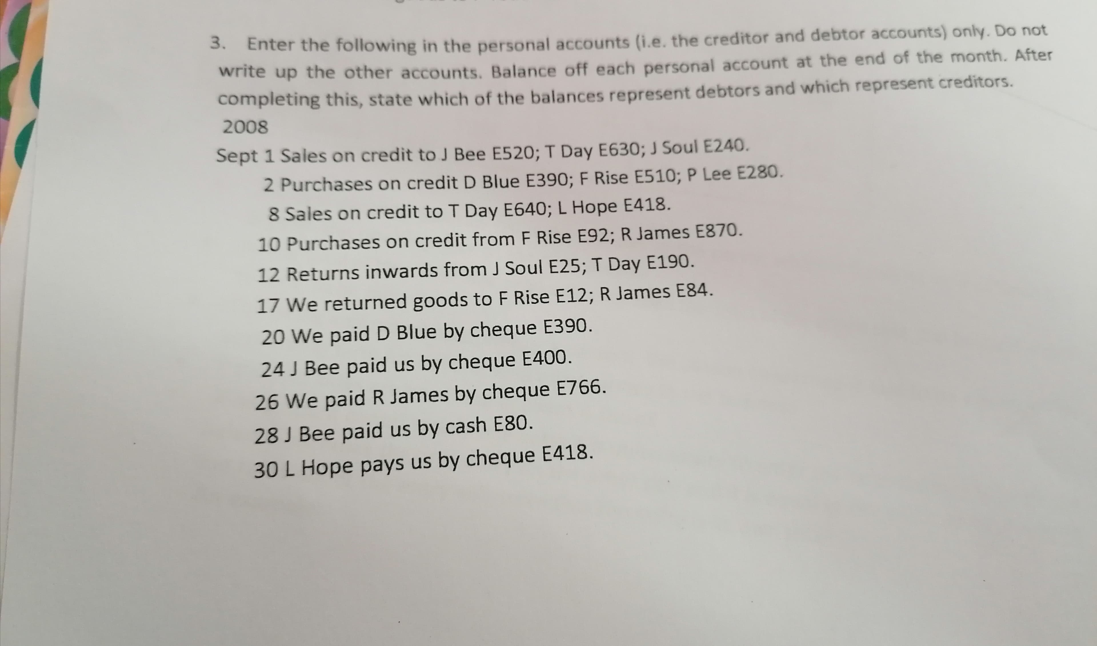 3. Enter the following in the personal accounts (i.e. the creditor and debtor accounts) only. Do not
write up the other accounts. Balance off each personal account at the end of the month. After
completing this, state which of the balances represent debtors and which represent creditors.
2008
Sept 1 Sales on credit to J Bee E520; T Day E630; J Soul E240.
2 Purchases on credit D Blue E390; F Rise E510; P Lee E280.
8 Sales on credit to T Day E640; L Hope E418.
10 Purchases on credit from F Rise E92; R James E870.
12 Returns inwards from J Soul E25; T Day E190.
17 We returned goods to F Rise E12; R James E84.
20 We paid D Blue by cheque E390.
24 J Bee paid us by cheque E400.
26 We paid R James by cheque E766.
28 J Bee paid us by cash E80.
30 L Hope pays us by cheque E418.
