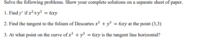 Solve the following problems. Show your complete solutions on a separate sheet of paper.
1. Find y' if x³+y³ = 6xy
2. Find the tangent to the folium of Descartes x + y3 = 6xy at the point (3,3)
3. At what point on the curve of x + y³
- 6xy is the tangent line horizontal?

