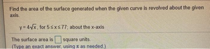 Find the area of the surface generated when the given curve is revolved about the given
axis.
y = 4/x, for 5 sxs77; about the x-axis
The surface area is
square units.
(Type an exact answer, using t as needed.)
